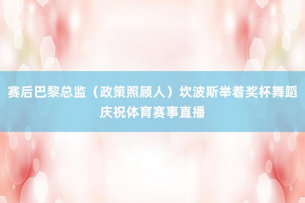 赛后巴黎总监（政策照顾人）坎波斯举着奖杯舞蹈庆祝体育赛事直播