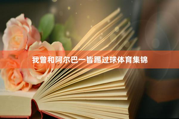 我曾和阿尔巴一皆踢过球体育集锦