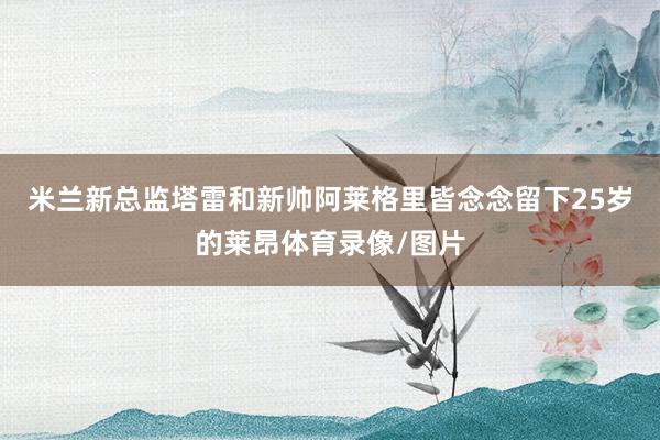 米兰新总监塔雷和新帅阿莱格里皆念念留下25岁的莱昂体育录像/图片