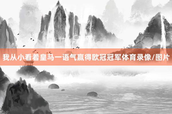 我从小看着皇马一语气赢得欧冠冠军体育录像/图片