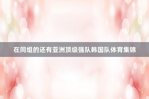 在同组的还有亚洲顶级强队韩国队体育集锦