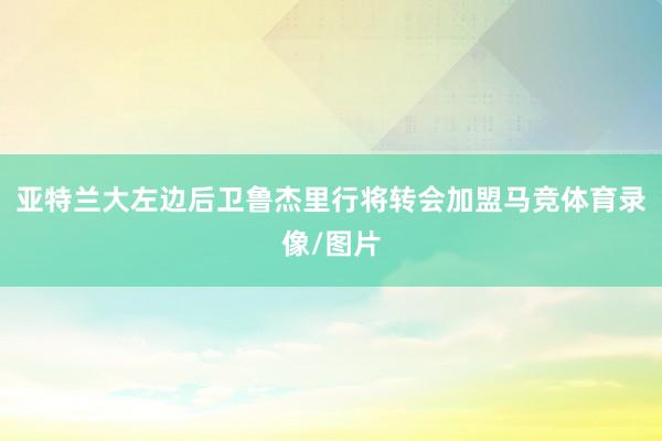 亚特兰大左边后卫鲁杰里行将转会加盟马竞体育录像/图片
