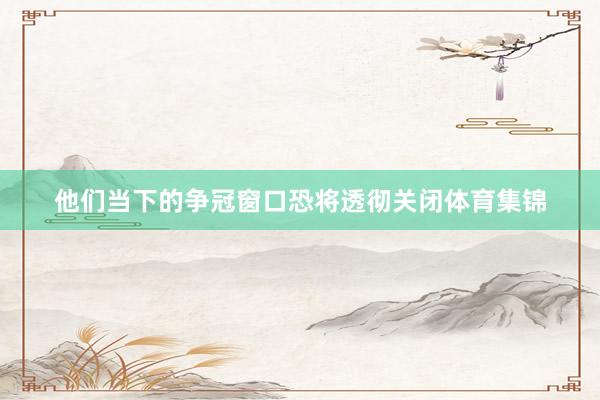 他们当下的争冠窗口恐将透彻关闭体育集锦