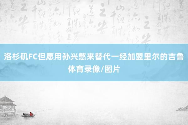 洛杉矶FC但愿用孙兴慜来替代一经加盟里尔的吉鲁体育录像/图片