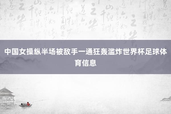 中国女操纵半场被敌手一通狂轰滥炸世界杯足球体育信息