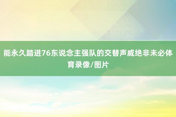 能永久踏进76东说念主强队的交替声威绝非未必体育录像/图片