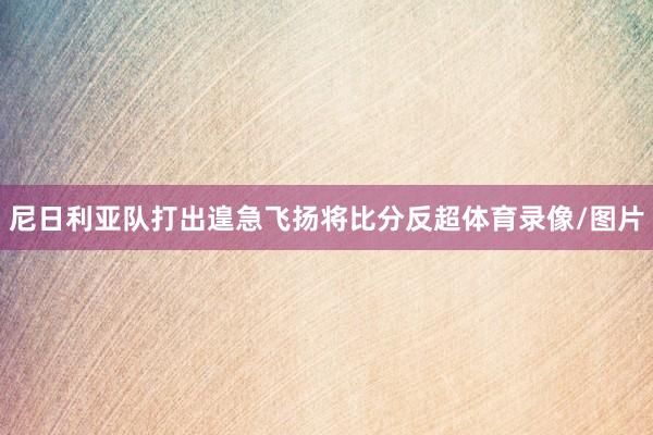 尼日利亚队打出遑急飞扬将比分反超体育录像/图片