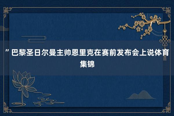 ”巴黎圣日尔曼主帅恩里克在赛前发布会上说体育集锦