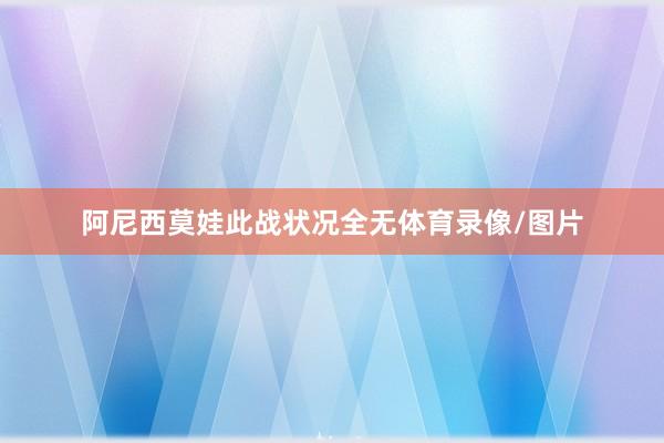 阿尼西莫娃此战状况全无体育录像/图片