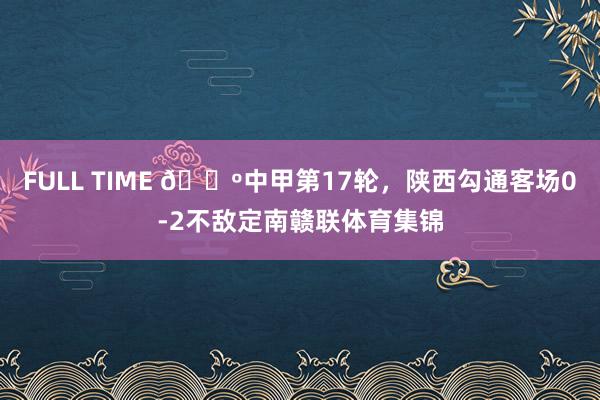 FULL TIME 🔺中甲第17轮，陕西勾通客场0-2不敌定南赣联体育集锦