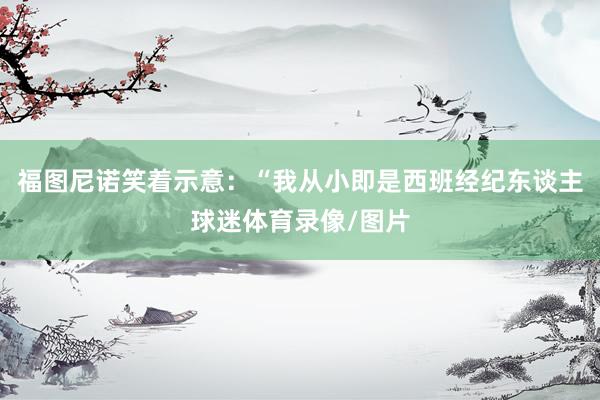 福图尼诺笑着示意：“我从小即是西班经纪东谈主球迷体育录像/图片