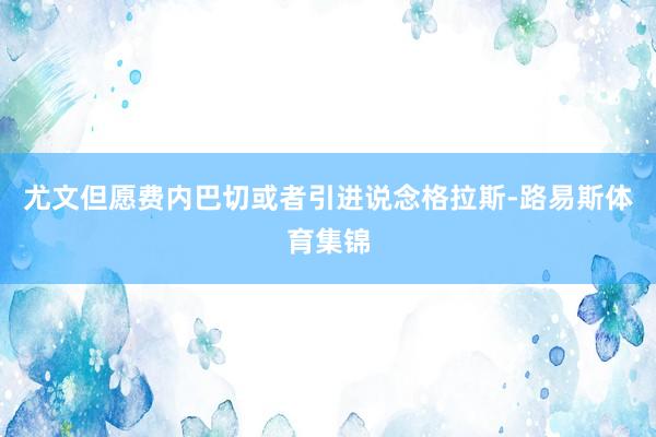 尤文但愿费内巴切或者引进说念格拉斯-路易斯体育集锦