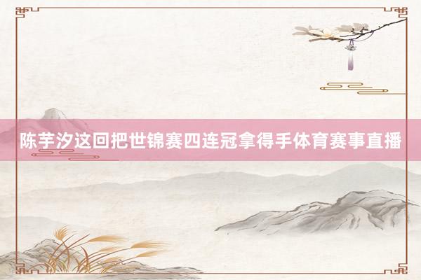 陈芋汐这回把世锦赛四连冠拿得手体育赛事直播
