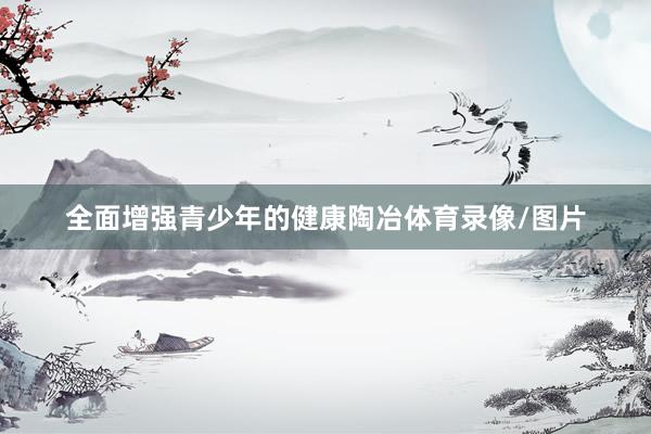 全面增强青少年的健康陶冶体育录像/图片