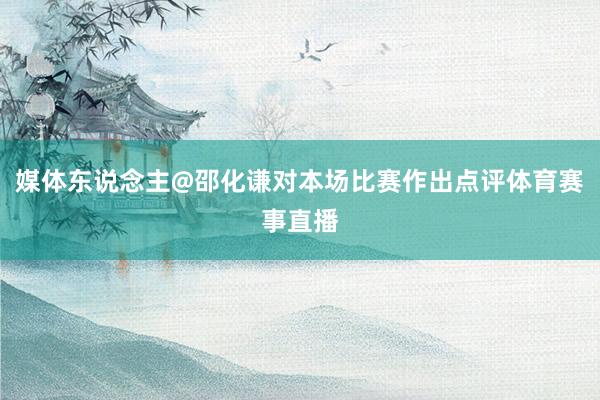 媒体东说念主@邵化谦对本场比赛作出点评体育赛事直播