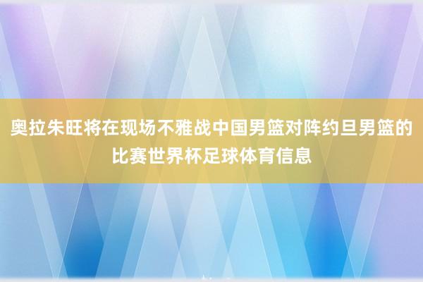 奥拉朱旺将在现场不雅战中国男篮对阵约旦男篮的比赛世界杯足球体育信息