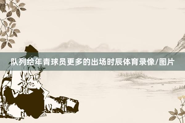 队列给年青球员更多的出场时辰体育录像/图片