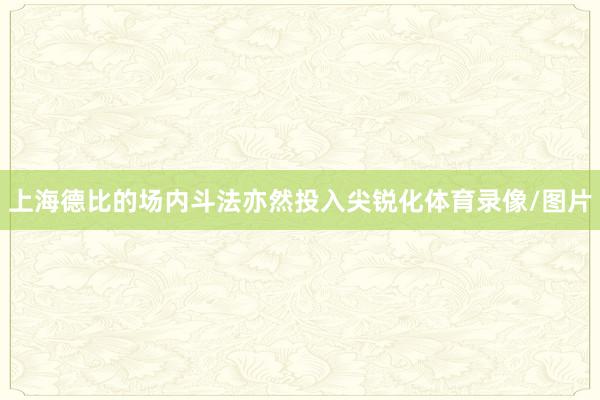 上海德比的场内斗法亦然投入尖锐化体育录像/图片