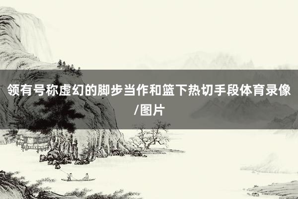 领有号称虚幻的脚步当作和篮下热切手段体育录像/图片