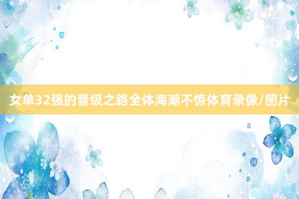 女单32强的晋级之路全体海潮不惊体育录像/图片
