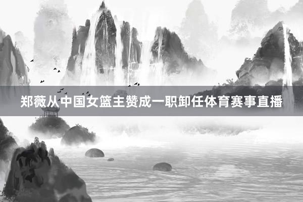 郑薇从中国女篮主赞成一职卸任体育赛事直播