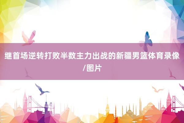 继首场逆转打败半数主力出战的新疆男篮体育录像/图片