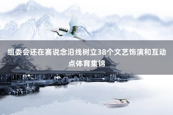 组委会还在赛说念沿线树立38个文艺饰演和互动点体育集锦