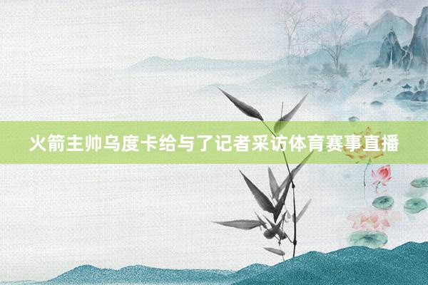 火箭主帅乌度卡给与了记者采访体育赛事直播