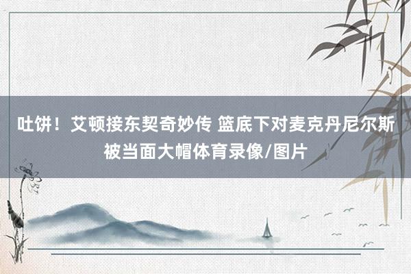 吐饼！艾顿接东契奇妙传 篮底下对麦克丹尼尔斯被当面大帽体育录像/图片