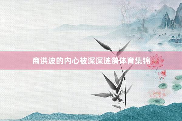 商洪波的内心被深深涟漪体育集锦