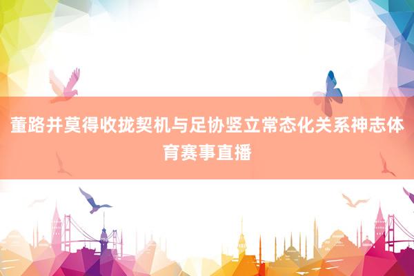 董路并莫得收拢契机与足协竖立常态化关系神志体育赛事直播