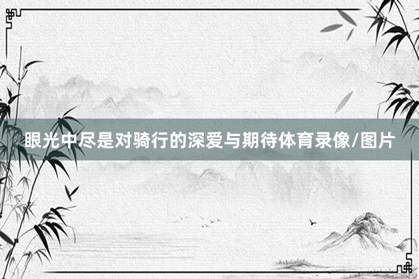 眼光中尽是对骑行的深爱与期待体育录像/图片