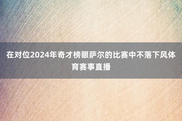 在对位2024年奇才榜眼萨尔的比赛中不落下风体育赛事直播