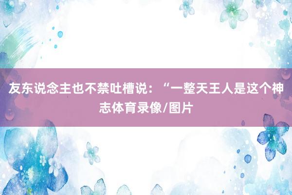 友东说念主也不禁吐槽说：“一整天王人是这个神志体育录像/图片