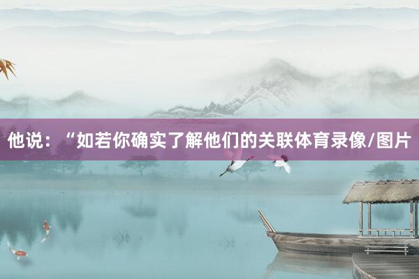 他说：“如若你确实了解他们的关联体育录像/图片