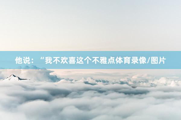 他说：“我不欢喜这个不雅点体育录像/图片