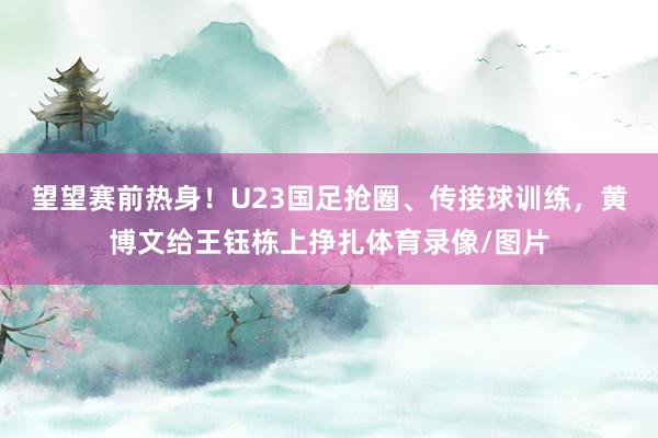 望望赛前热身！U23国足抢圈、传接球训练，黄博文给王钰栋上挣扎体育录像/图片