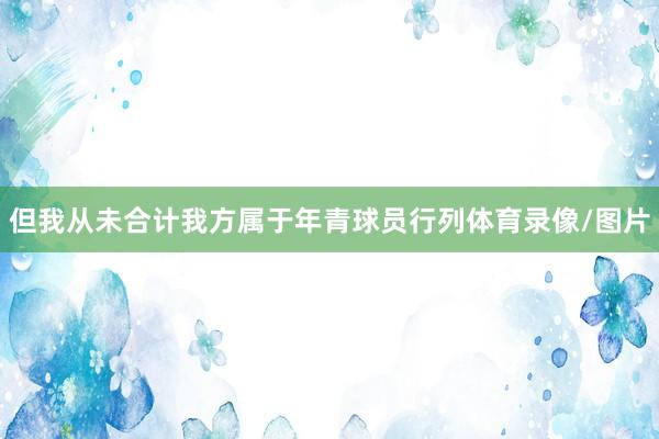 但我从未合计我方属于年青球员行列体育录像/图片