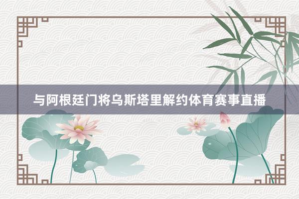 与阿根廷门将乌斯塔里解约体育赛事直播