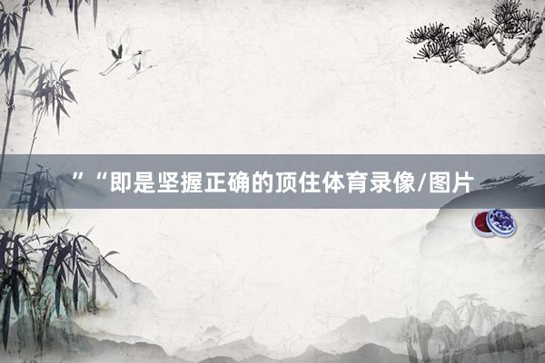 ”“即是坚握正确的顶住体育录像/图片
