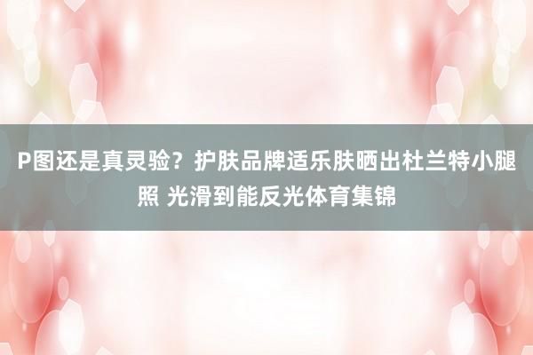 P图还是真灵验？护肤品牌适乐肤晒出杜兰特小腿照 光滑到能反光体育集锦