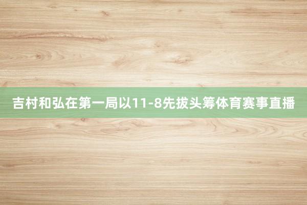 吉村和弘在第一局以11-8先拔头筹体育赛事直播