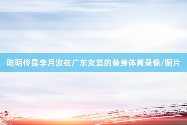 陈明伶是李月汝在广东女篮的替身体育录像/图片