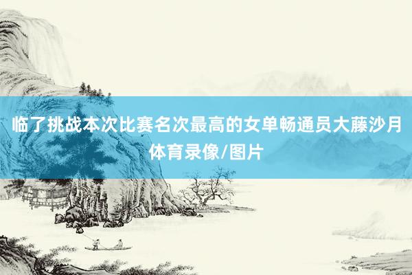 临了挑战本次比赛名次最高的女单畅通员大藤沙月体育录像/图片