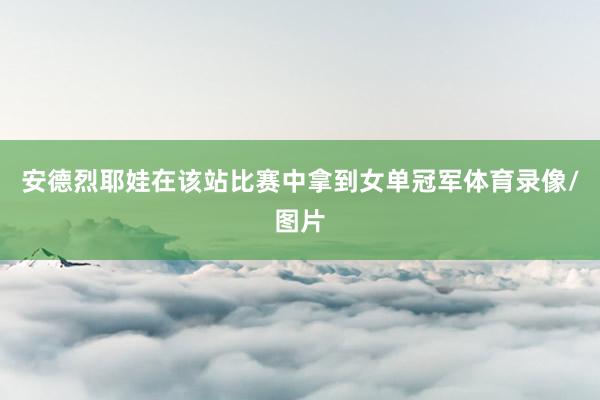 安德烈耶娃在该站比赛中拿到女单冠军体育录像/图片