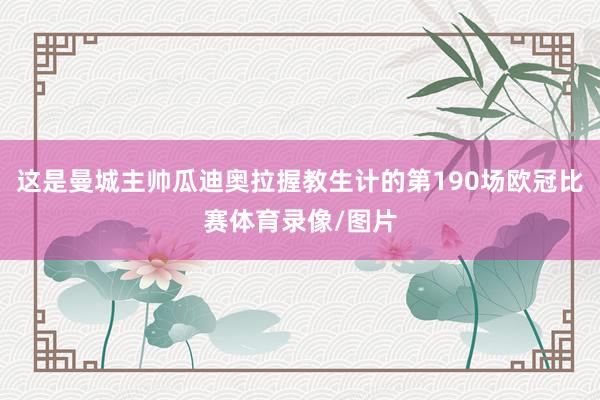 这是曼城主帅瓜迪奥拉握教生计的第190场欧冠比赛体育录像/图片