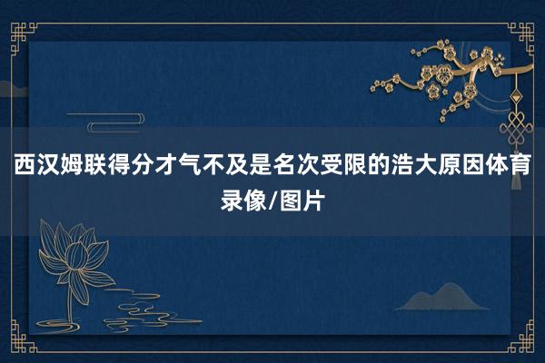 西汉姆联得分才气不及是名次受限的浩大原因体育录像/图片