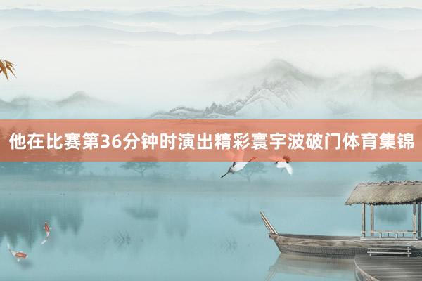 他在比赛第36分钟时演出精彩寰宇波破门体育集锦