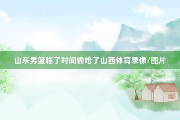 山东男篮临了时间输给了山西体育录像/图片