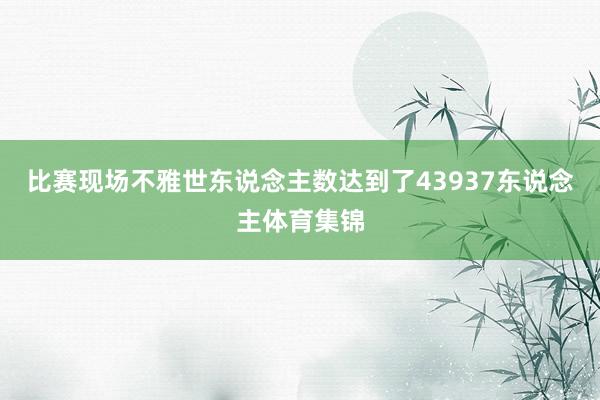 比赛现场不雅世东说念主数达到了43937东说念主体育集锦